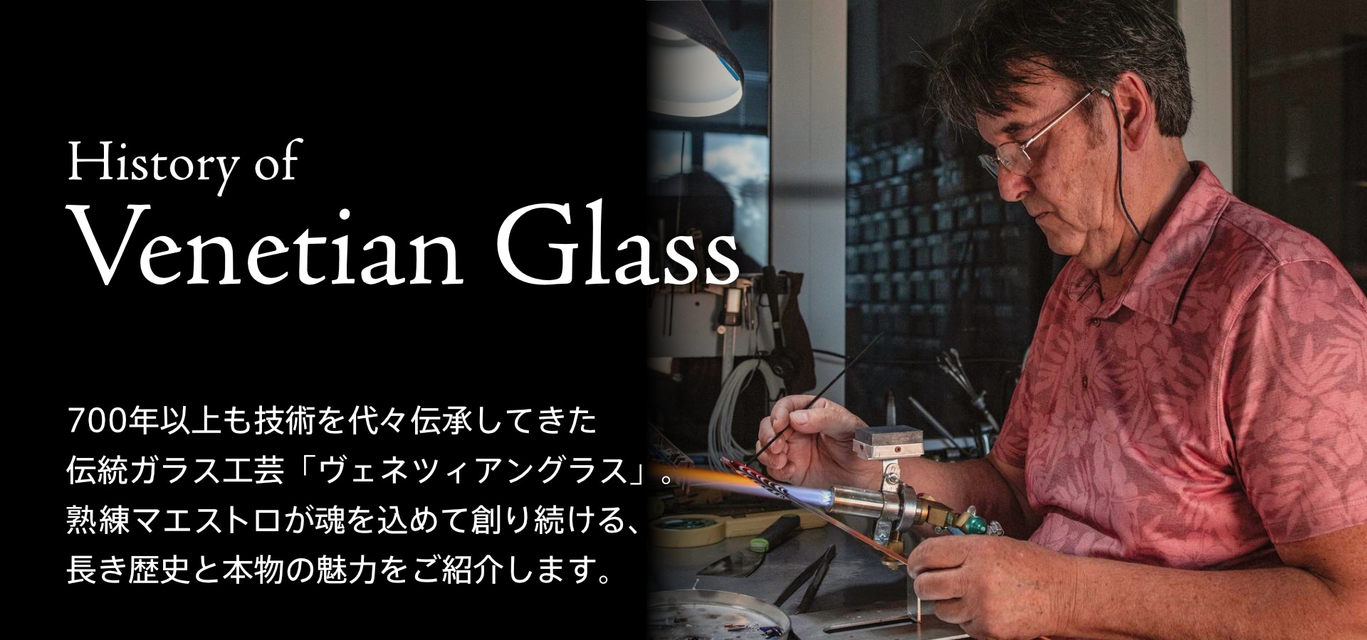 istory of Venetian Glass。ヴェネツィアングラスの歴史。700年以上も技術を代々伝承してきた伝統ガラス工芸「ヴェネツィアングラス」。熟練のマエストロが魂を込めて創り続ける、長き歴史と本物が備える魅力の本質をご紹介します。